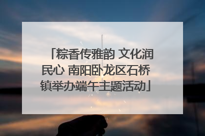 粽香传雅韵 文化润民心 南阳卧龙区石桥镇举办端午主题活动